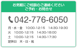 お気軽にご相談のご連絡ください ご予約・お問合せ 042-776-6050 月・水・金　10:00-12:15　14:30-19:30 火　10:00-12:15　14:30-18:00 土　10:00-12:15　14:30-17:30 定休日　木・日・祝